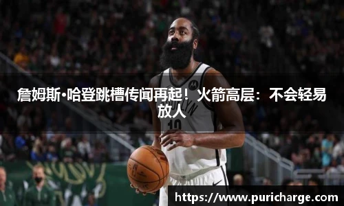詹姆斯·哈登跳槽传闻再起！火箭高层：不会轻易放人