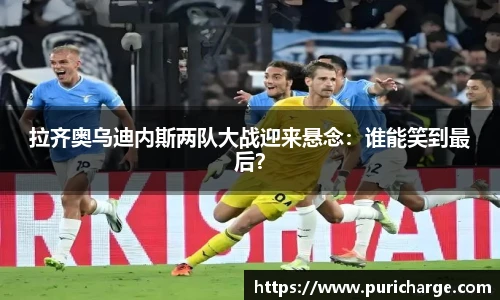 拉齐奥乌迪内斯两队大战迎来悬念：谁能笑到最后？