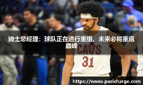 骑士总经理：球队正在进行重组，未来必将重返巅峰